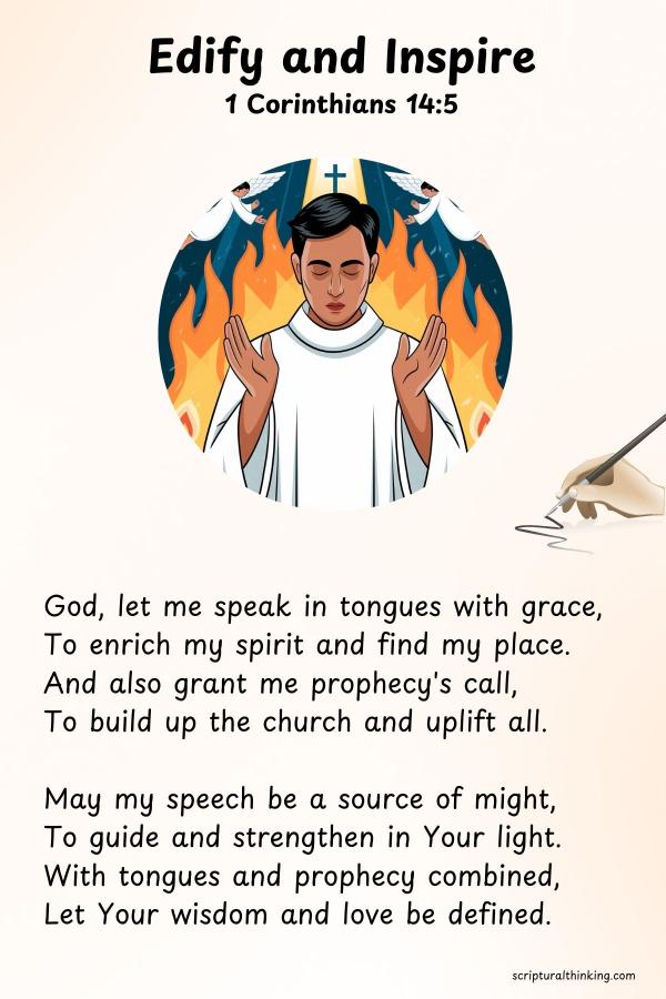Edify and Inspire
God, let me speak in tongues with grace,
To enrich my spirit and find my place.
And also grant me prophecy's call,
To build up the church and uplift all.
May my speech be a source of might,
To guide and strengthen in Your light.
With tongues and prophecy combined,
Let Your wisdom and love be defined.