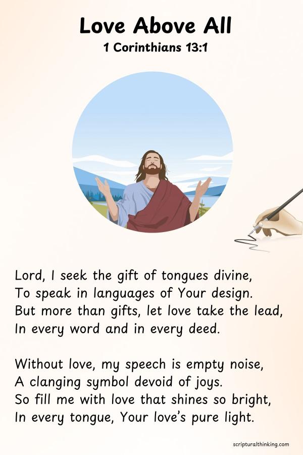 Love Above All
Lord, I seek the gift of tongues divine,
To speak in languages of Your design.
But more than gifts, let love take the lead,
In every word and in every deed.
Without love, my speech is empty noise,
A clanging symbol devoid of joys.
So fill me with love that shines so bright,
In every tongue, Your love’s pure light.